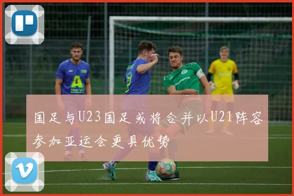 国足与U23国足或将合并以U21阵容参加亚运会更具优势