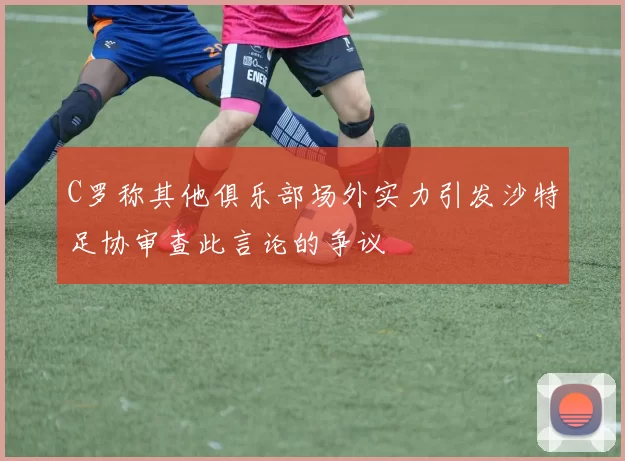 C罗称其他俱乐部场外实力引发沙特足协审查此言论的争议