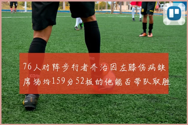 76人对阵步行者乔治因左膝伤病缺席场均159分52板的他能否带队取胜