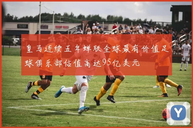 皇马连续五年蝉联全球最有价值足球俱乐部估值高达95亿美元