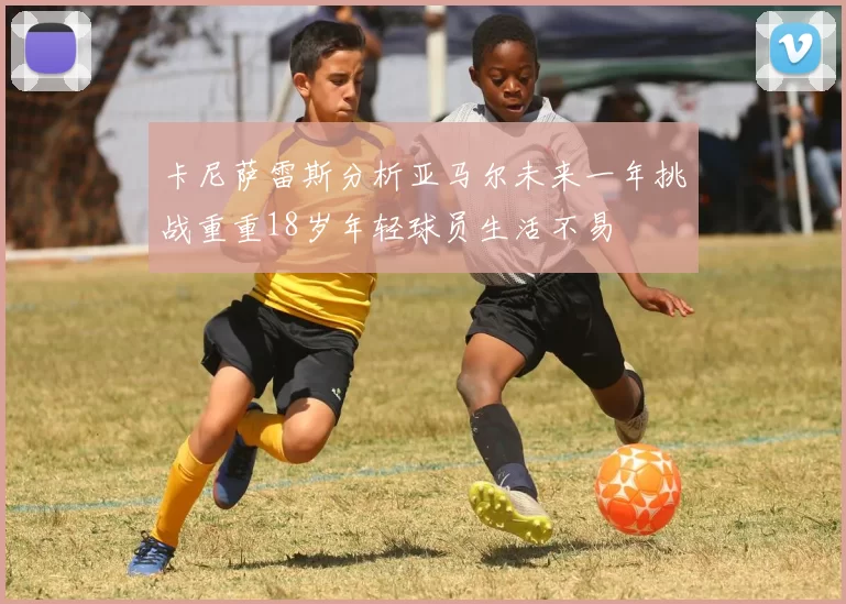 卡尼萨雷斯分析亚马尔未来一年挑战重重18岁年轻球员生活不易