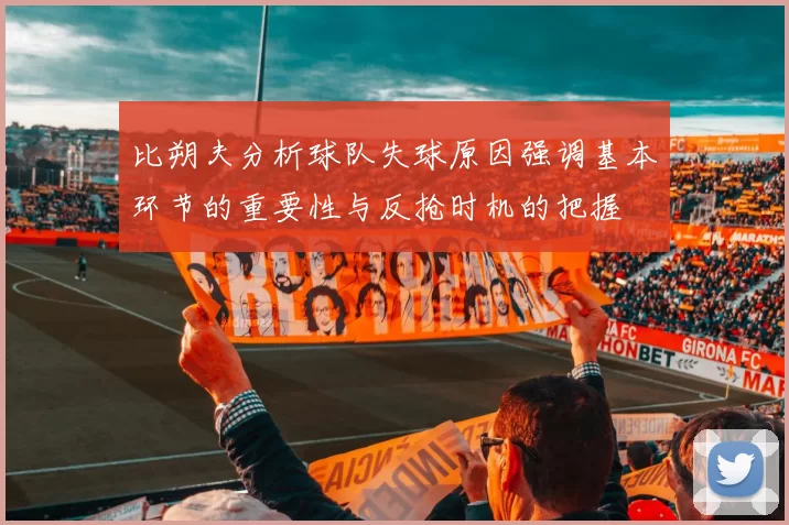 比朔夫分析球队失球原因强调基本环节的重要性与反抢时机的把握