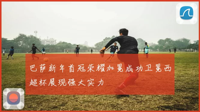 巴萨新年首冠荣耀加冕成功卫冕西超杯展现强大实力