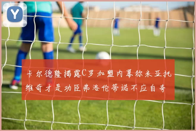 卡尔德隆揭露C罗加盟内幕称米亚托维奇才是功臣弗洛伦蒂诺不应自夸