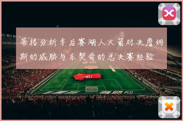 蒂格分析季后赛湖人火箭对决詹姆斯的威胁与东契奇的总决赛经验