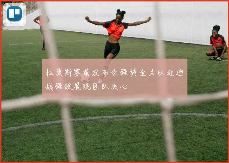 拉莫斯赛前发布会强调全力以赴迎战强敌展现团队决心