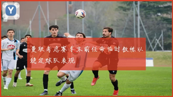 曼联考虑赛季末前任命临时教练以稳定球队表现
