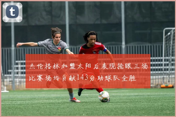 杰伦格林加盟太阳后表现抢眼三场比赛场均贡献143分助球队全胜