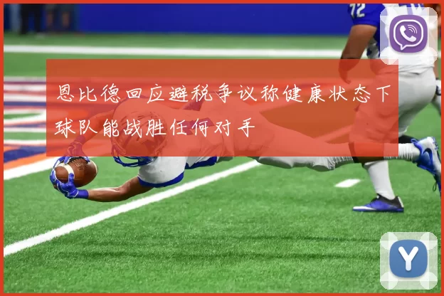 恩比德回应避税争议称健康状态下球队能战胜任何对手