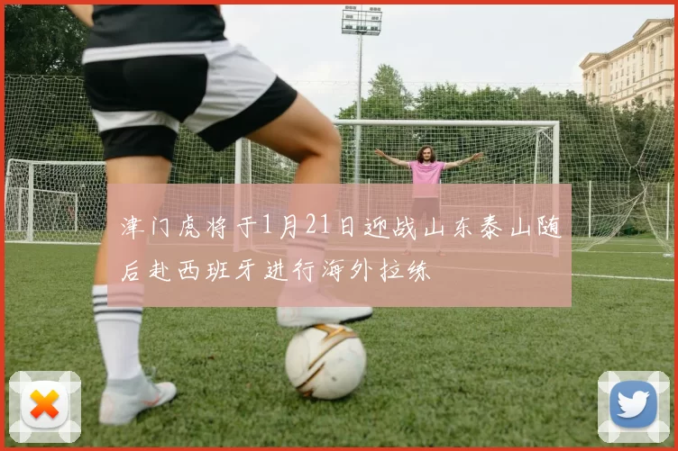 津门虎将于1月21日迎战山东泰山随后赴西班牙进行海外拉练