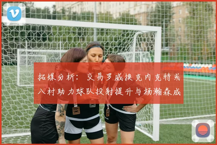 拓媒分析：交易罗威换克内克特或八村助力球队投射提升与杨瀚森成长