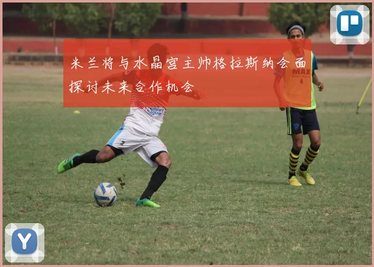 米兰将与水晶宫主帅格拉斯纳会面探讨未来合作机会