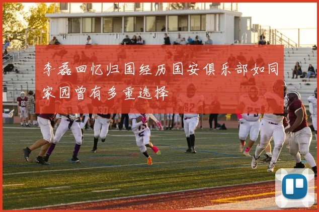 李磊回忆归国经历国安俱乐部如同家园曾有多重选择
